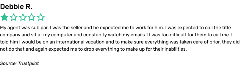 Debbie R. 1/5 My agent was sub par. I was the seller and he expected me to work for him. I was expected to call the title company and sit at my computer
and constantly watch my emails. It was too difficult for them to call me. I told him I would be on an international vacation and to make sure everything was taken care of prior. they did not do that and again expected me to drop everything to make up
for their inabilities. Source: Trustpilot