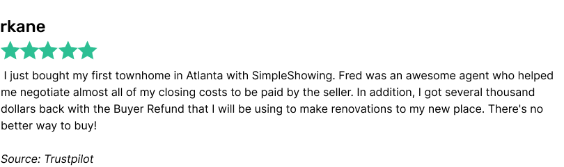 I just bought my first townhome in Atlanta with SimpleShowing. Fred was an awesome agent who helped me negotiate almost all of my closing costs to be paid by the seller. In addition, I got several thousand dollars back with the Buyer Refund that I will be using to make renovations to my new place. There's no better way to buy!