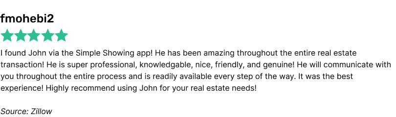 I found John via the Simple Showing app! He has been amazing throughout the entire real estate transaction! He is super professional, knowledgable, nice, friendly, and genuine! He will communicate with you throughout the entire process and is readily available every step of the way. It was the best experience! Highly recommend using John for your real estate needs!