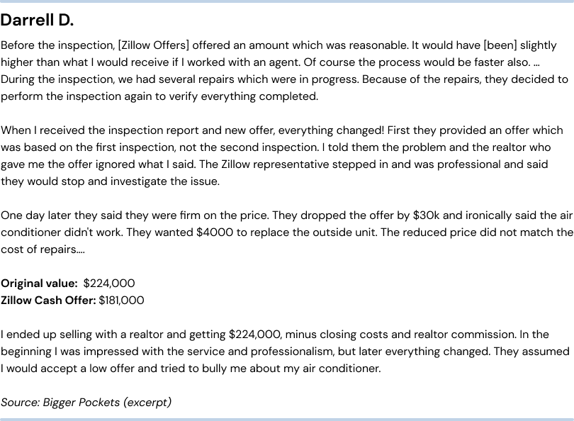 Negative Zillow Offers reviews - unfair repair costs. Darrell D. Before the inspection, they offered an amount which was reasonable.  It would have (been) slightly higher than what I would receive if I worked with an agent.  Of course the process would be faster also… During the inspection, we had several repairs which were in progress. Because of the repairs, they decided to perform the inspection again to verify everything completed.  When I received the inspection report and new offer, everything changed!  First they provided an offer which was based on the first inspection, not the second inspection.  I told them the problem and the realtor who gave me the offer ignored what I said.  The Zillow representative stepped in and was professional and said they would stop and investigate the issue. One day later they said they were firm on the price.  They dropped the offer by $30k and ironically said the air conditioner didn't work.  They wanted $4000 to replace the outside unit.  The reduced price did not match the cost of repairs… Original value:  $224,000. Zillow Cash Offer: $181,000. I ended up selling with a realtor and getting $224,000, minus closing costs and realtor commission.  In the beginning I was impressed with the service and professionalism, but later everything changed.  They assumed I would accept a low offer and tried to bully me about my air conditioner. Source: Bigger Pockets (excerpt)