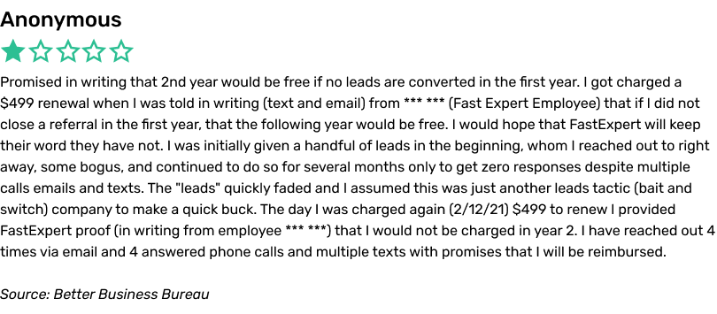 Promised in writing that 2nd year would be free if no leads are converted in the first year. I got charged a $499 renewal when I was told in writing (text and email) from *** *** (Fast Expert Employee) that if I did not close a referral in the first year, that the following year would be free. I would hope that FastExpert will keep their word they have not. I was initially given a handful of leads in the beginning, whom I reached out to right away, some bogus, and continued to do so for several months only to get zero responses despite multiple calls emails and texts. The 