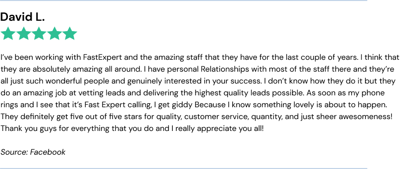I’ve been working with FastExpert and the amazing staff that they have for the last couple of years. I think that they are absolutely amazing all around. I have personal Relationships with most of the staff there and they’re all just such wonderful people and genuinely interested in your success. I don’t know how they do it but they do an amazing job at vetting leads and delivering the highest quality leads possible. As soon as my phone rings and I see that it’s Fast Expert calling, I get giddy Because I know something lovely is about to happen. They definitely get five out of five stars for quality, customer service, quantity, and just sheer awesomeness! Thank you guys for everything that you do and I really appreciate you all!