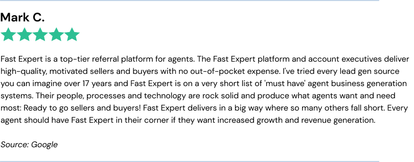 Fast Expert is a top-tier referral platform for agents. The Fast Expert platform and account executives deliver high-quality, motivated sellers and buyers with no out-of-pocket expense. I've tried every lead gen source you can imagine over 17 years and Fast Expert is on a very short list of 'must have' agent business generation systems. Their people, processes and technology are rock solid and produce what agents want and need most: Ready to go sellers and buyers! Fast Expert delivers in a big way where so many others fall short. Every agent should have Fast Expert in their corner if they want increased growth and revenue generation.