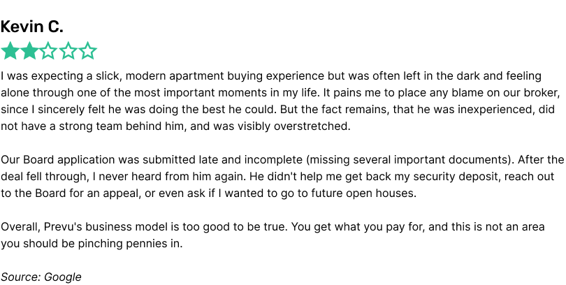 I was expecting a slick, modern apartment buying experience but was often left in the dark and feeling alone through one of the most important moments in my life. It pains me to place any blame on our broker, since I sincerely felt he was doing the best he could. But the fact remains, that he was inexperienced, did not have a strong team behind him, and was visibly overstretched.

Our Board application was submitted late and incomplete (missing several important documents). After the deal fell through, I never heard from him again. He didn't help me get back my security deposit, reach out to the Board for an appeal, or even ask if I wanted to go to future open houses.

Overall, Prevu's business model is too good to be true. You get what you pay for, and this is not an area you should be pinching pennies in.