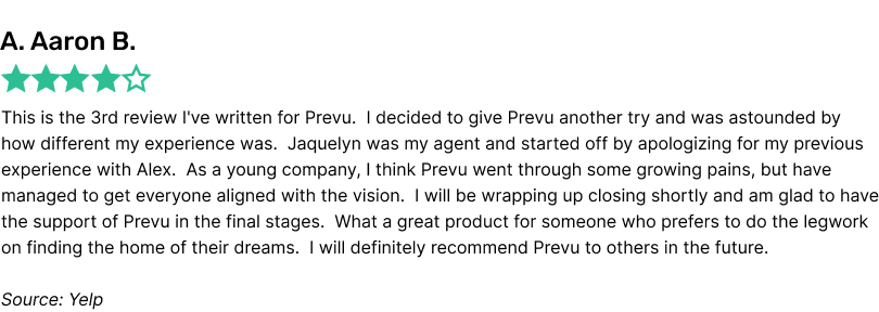 This is the 3rd review I've written for Prevu. I decided to give Prevu another try and was astounded by how different my experience was. Jaquelyn was my agent and started off by apologizing for my previous experience with Alex. As a young company, I think Prevu went through some growing pains, but have managed to get everyone aligned with the vision. I will be wrapping up closing shortly and am glad to have the support of Prevu in the final stages. What a great product for someone who prefers to do the legwork on finding the home of their dreams. I will definitely recommend Prevu to others in the future.