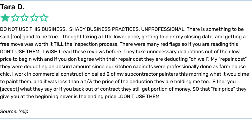 Tara D. 1 star. DO NOT USE THIS BUSINESS. SHADY BUSINESS PRACTICES, UNPROFESSIONAL, There is something to be said too good to be true. I thought taking a little lower price, getting to pick my closing date, and getting a free move was worth it TILL the inspection process. There were many red flags so if you are reading this DON'T USE THEM. I WISH I read these reviews before. They take unnecessary deductions out of their low price to begin with and if you don't agree with their repair cost they are deducting 