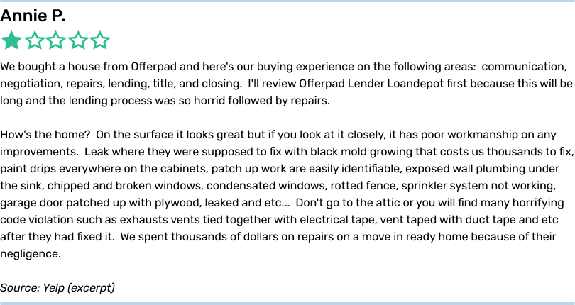 Annie P. 1 star. We bought a house from Offerpad and here's our buying experience on the following areas: communication, negotiation, repairs, lending, title, and closing. I'll review Offerpad Lender Loandepot first because this will be long and the lending process was so horrid followed by repairs. How's the home? On the surface it looks great but if you look at it closely, it has poor workmanship on any improvements. Leak where they were supposed to fix with black mold growing that costs us thousands to fix, paint drips everywhere on the cabinets, patch up work are easily identifiable, exposed wall plumbing under the sink, chipped and broken windows, condensated windows, rotted fence, sprinkler system not working, garage door patched up with plywood, leaked and etc... Don't go to the attic or you will find many horrifying code violation such as exhausts vents tied together with electrical tape, vent taped with duct tape and etc after they had fixed it. We spent thousands of dollars on repairs on a move in ready home because of their negligence. Source: Yelp (excerpt)