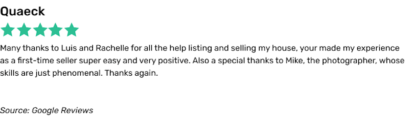 Many thanks to Luis and Rachelle for all the help listing and selling my house, your made my experience as a first-time seller super easy and very positive. Also a special thanks to Mike, the photographer, whose skills are just phenomenal. Thanks again.