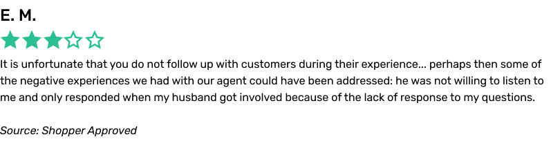 It is unfortunate that you do not follow up with customers during their experience... perhaps then some of the negative experiences we had with our agent could have been addressed: he was not willing to listen to me and only responded when my husband got involved because of the lack of response to my questions.