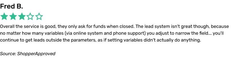 Overall the service is good, they only ask for funds when closed. The lead system isn't great though, because no matter how many variables (via online system and phone support) you adjust to narrow the field... you'll continue to get leads outside the parameters, as if setting variables didn't actually do anything.