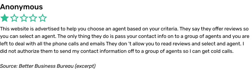 This website is advertised to help you choose an agent based on your criteria. They say they offer reviews so you can select an agent. The only thing they do is pass your contact info on to a group of agents and you are left to deal with all the phone calls and emails They don 't allow you to read reviews and select and agent. I did not authorize them to send my contact information off to a group of agents so I can get cold calls.