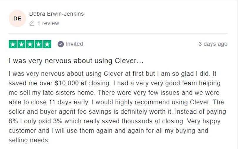 I was very nervous about using Clever at first but I am so glad I did. It saved me over $10.000 at closing. I had a very very good team helping me sell my late sisters home. There were very few issues and we were able to close 11 days early. I would highly recommend using Clever. The seller and buyer agent fee savings is definitely worth it. instead of paying 6% I only paid 3% which really saved thousands at closing. Very happy customer and I will use them again and again for all my buying and selling needs.