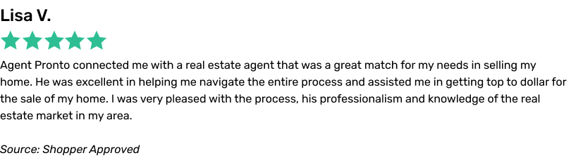Agent Pronto connected me with a real estate agent that was a great match for my needs in selling my home. He was excellent in helping me navigate the entire process and assisted me in getting top to dollar for the sale of my home. I was very pleased with the process, his professionalism and knowledge of the real estate market in my area.