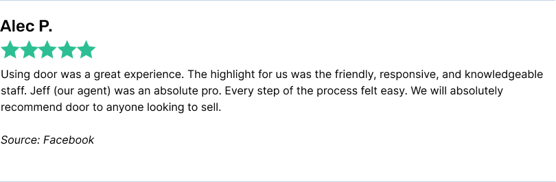 Using door was a great experience. The highlight for us was the friendly, responsive, and knowledgeable staff. Jeff (our agent) was an absolute pro. Every step of the process felt easy. We will absolutely recommend door to anyone looking to sell.