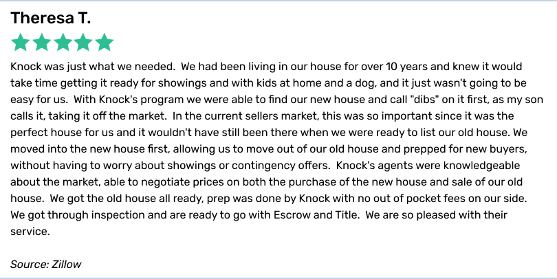 Theresa T., 5 stars. Knock was just what we needed. We had been living in our house for over 10 years and knew it would take time getting it ready for showings and with kids at home and a dog, and it just wasn't going to be easy for us. With Knock's program we were able to find our new house and call 
