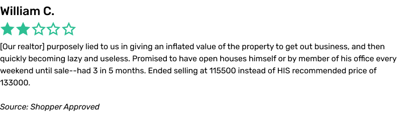 Our realtor purposely lied to us in giving an inflated value of the property to get out business, and then quickly becoming lazy and useless. Promised to have open houses himself or by member of his office every weekend until sale--had 3 in 5 months. Ended selling at 115500 instead of HIS recommended price of 133000.