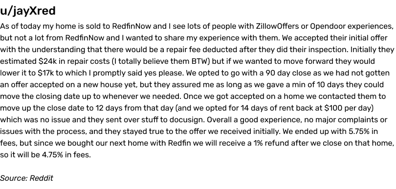 As of today my home is sold to RedfinNow and I see lots of people with ZillowOffers or Opendoor experiences, but not a lot from RedfinNow and I wanted to share my experience with them. We accepted their initial offer with the understanding that there would be a repair fee deducted after they did their inspection. Initially they estimated $24k in repair costs (I totally believe them BTW) but if we wanted to move forward they would lower it to $17k to which I promptly said yes please. We opted to go with a 90 day close as we had not gotten an offer accepted on a new house yet, but they assured me as long as we gave a min of 10 days they could move the closing date up to whenever we needed. Once we got accepted on a home we contacted them to move up the close date to 12 days from that day (and we opted for 14 days of rent back at $100 per day) which was no issue and they sent over stuff to docusign. Overall a good experience, no major complaints or issues with the process, and they stayed true to the offer we received initially. We ended up with 5.75% in fees, but since we bought our next home with Redfin we will receive a 1% refund after we close on that home, so it will be 4.75% in fees. Source: Reddit