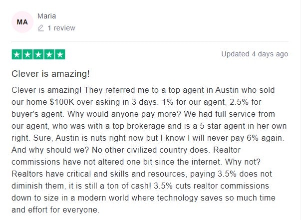 Clever is amazing! They referred me to a top agent in Austin who sold our home $100K over asking in 3 days. 1% for our agent,2.5% for buyer's agent. Why would anyone pay more? We had full service from our agent, who was with a top brokerage and is a 5 star agent in her own right. Sure, Austin is nuts right now but I know I will never pay 6% again. And why should we? Noother civilized country does. Realtor commissions have not altered one bit since the internet. Why not? Realtors have critical and skills and resources, paying 3.5% does not diminish them, it is still a ton of cash! 3.5% cuts realtor commissions downto size in a modern world where technology saves so much time and effort for everyone.
