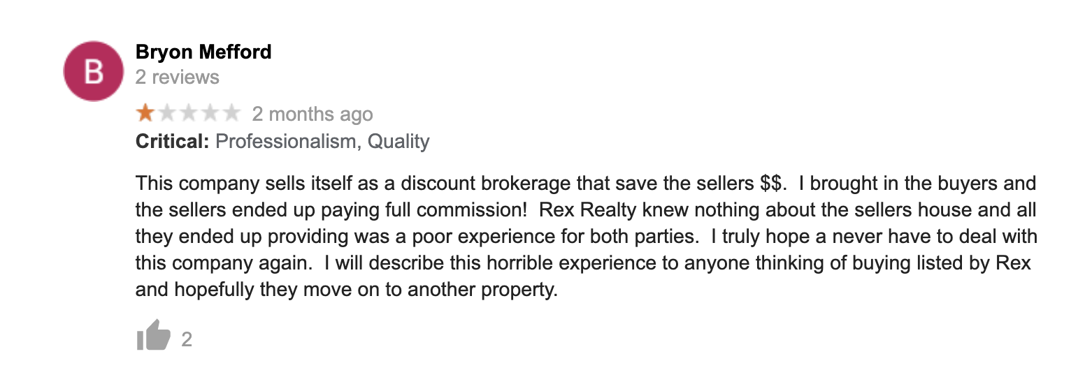 This company sells itself as a discount brokerage that save the sellers $$. I brought in the buyers and the sellers ended up paying full commission! Rex Realty knew
nothing about the sellers house and all they ended up providing was a poor experience for both parties. I truly hope a never have to deal with this company again. I will describe this horrible experience to anyone thinking of buying listed by Rex and
hopefully they move on to another property.