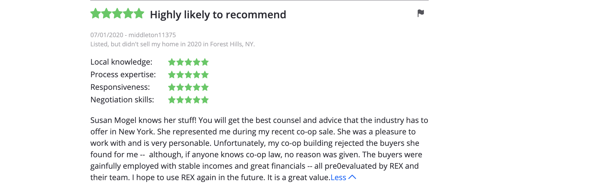 Susan Mogel knows her stuff! You will get the best counsel and advice that the industry has to offer in New York. She represented me during my recent co-op sale.
She was a pleasure to work with and is very personable. Unfortunately, my co-op building rejected the buyers she found for me -- although, if anyone knows co-op law, no reason was given. The buyers were gainfully employed with stable incomes and great
financials -- all pre-evaluated by REX and their team. I hope to use REX again in the future. It is a great value