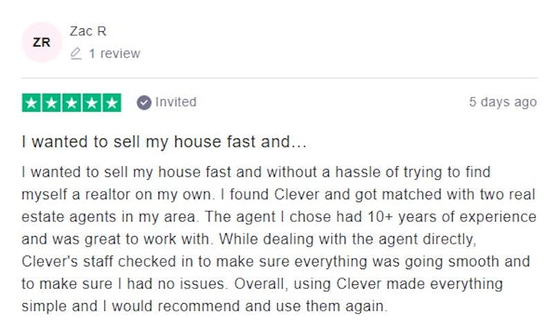 I wanted to sell my house fast and without a hassle of trying to find myself a realtor on my own. I found Clever and got matched with two real estate agents in my area. The agent I chose had 10+ years of experience and was great to work with. While dealing with the agent directly, Clever's staff checked in to make sure everything was going smooth and to make sure I had no issues. Overall, using Clever made everything simple and I would recommend and use them again.