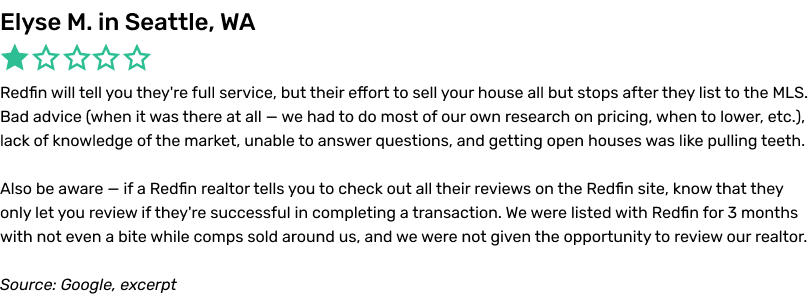 Redfin will tell you they're full service, but their effort to sell your house all but stops after they list to the MLS. Bad advice (when it was there at all — we had to do most of our own research on pricing, when to lower, etc.), lack of knowledge of the market, unable to answer questions, and getting open houses was like pulling teeth. Also be aware — if a Redfin realtor tells you to check out all their reviews on the Redfin site, know that they only let you review if they're successful in completing a transaction. We were listed with Redfin for 3 months with not even a bite while comps sold around
us, and we were not given the opportunity to review our realtor.