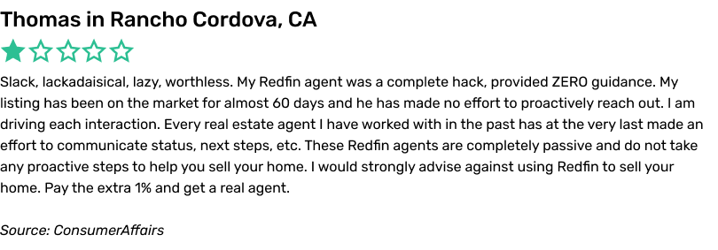 Slack, lackadaisical, lazy, worthless. My Redfin agent was a complete hack, provided ZERO guidance. My listing has been on the market for almost 60 days and he has made no effort to proactively reach out. I am driving each interaction. Every real estate agent I have worked with in the past has at the very last made an effort to communicate status, next steps, etc. These Redfin agents are completely passive and do not take any proactive steps to help you sell your home. I would strongly advise against using Redfin to sell your home. Pay the extra 1% and get a real agent.