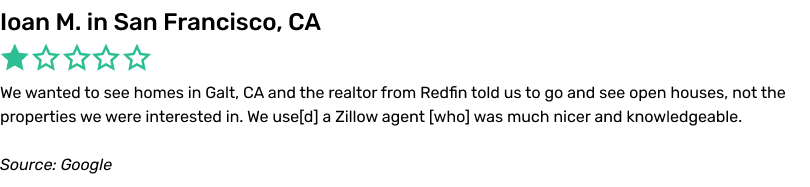 We wanted to see homes in Galt, CA and the realtor from Redfin told us to go and see open houses, not the properties we were interested in. We used a Zillow agent who was much nicer and knowledgeable.