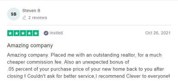 Amazing company. Placed me with an outstanding realtor, for a much cheaper commission fee. Also an unexpected bonus of<br>.05 percent of your purchase price of your new home back to you after closing ! Couldn't ask for better service, I recommend Clever to everyone!