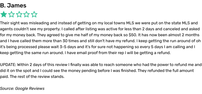 Their sight was misleading and instead of getting on my local towns MLS we were put on the state MLS and agents couldn't see my property. I called after listing was active for less than 2 days and canceled and asked for my money back. They agreed to give me half of my money back so $50. It has now been almost 2 months and I have called them more than 30 times and still don't have my refund. I keep getting the run around of oh it's being processed please wait 3-5 days and it's for sure not happening so every 5 days I am calling and I keep getting the same run around. I have email proof from their rep I will be getting a refund UPDATE: Within 2 days of this review I finally was able to reach someone who had the power to refund me and did it on the spot and I could see the money pending before I was finished. They refunded the full amount paid. The rest of the review stands.