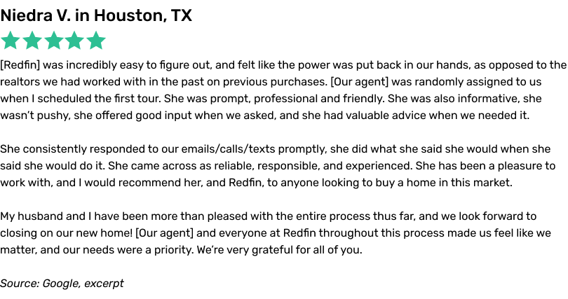 Redfin was incredibly easy to figure out, and felt like the power was put back in our hands, as opposed to the realtors we had worked with in the past on previous purchases. Our agent was randomly assigned to us when I scheduled the first tour. She was prompt, professional and friendly. She was also informative, she wasn't pushy, she offered good input when we asked, and she had valuable advice when we needed it. She consistently responded to our emails/calls/texts promptly, she did what she said she would when she said she would do it. She came across as reliable, responsible, and experienced. She has been a pleasure to work with, and I would recommend her, and Redfin, to anyone looking to buy a home in this market. My husband and I have been more than pleased with the entire process thus far, and we look forward to closing on our new home! Our agent and everyone at Redfin throughout this process made us feel like we matter, and our needs were a priority. We're very grateful for all of you.