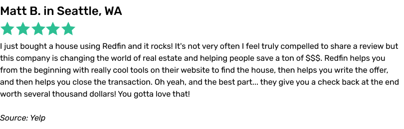I just bought a house using Redfin and it rocks! It's not very often I feel truly compelled to share a review but this company is changing the world of real estate and helping people save a ton of $$$. Redfin helps you from the beginning with really cool tools on their website to find the house, then helps you write the offer, and then helps you close the transaction.
