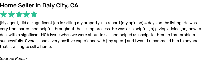 My agent did a magnificent job in selling my property in a record 4 days on the listing. He was very transparent and helpful throughout the selling process. He was also helpful in giving advice on how to deal with a significant HOA issue when we were about to sell and helped us navigate through that problem successfully. Overall I had a very positive experience with my agent and I would
recommend him to anyone that is willing to sell a home.