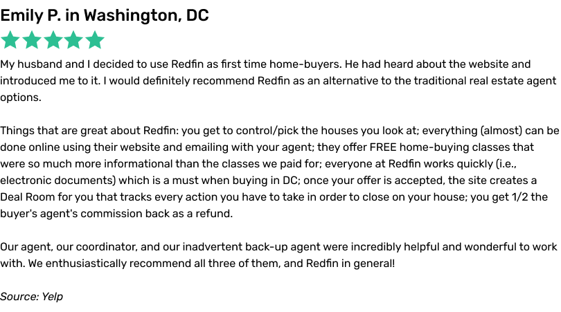 My husband and I decided to use Redfin as first time home-buyers. He had heard about the website and introduced me to it. I would definitely recommend Redfin as an alternative to the traditional real estate agent options. Things that are great about Redfin: you get to control/pick the houses you look at; everything (almost) can be done online using their website and emailing with your agent; they offer FREE home-buying classes that were so much more informational than the classes we paid for; everyone at Redfin works quickly (i.e., electronic documents) which is a must when buying in DC; once your offer is accepted, the site creates a Deal Room for you that tracks every action you have to take in order to close on your house; you get 1/2 the buyer's agent's commission back as a refund. Our agent, our coordinator, and our inadvertent back-up agent were incredibly helpful and wonderful to work with. We enthusiastically recommend all three of them, and Redfin in general!