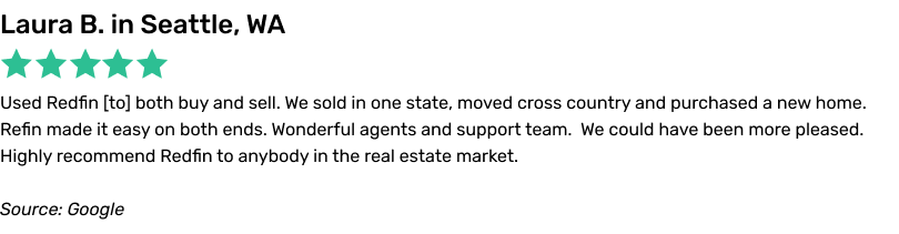 Used Redfin to both buy and sell. We sold in one state, moved cross country and purchased a new home. Redfin made it easy on both ends.
Wonderful agents and support team. We could have been more pleased. Highly recommend Redfin to anybody in the real estate market.