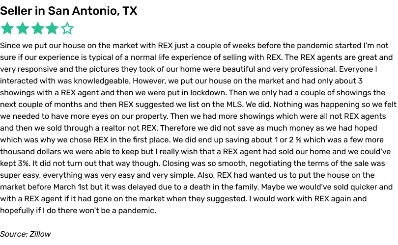Since we put our house on the market with REX just a couple of weeks before the pandemic started I'm not sure if our experience is typical of a normal
life experience of selling with REX. The REX agents are great and very responsive and the pictures they took of our home were beautiful and very professional. Everyone I interacted with was knowledgeable. However, we put our house on the market and had
only about 3 showings with a REX agent and then we were put in lockdown. Then we only had a couple of showings the next couple of months and then REX suggested we list on the MLS. We did. Nothing was happening so we felt we needed to have more eyes on
our property. Then we had more showings which were all not REX agents and then we sold through a realtor not REX. Therefore we did not save as much money as we had hoped which was why we chose REX in the first place. We did end up saving about 1 or 2
% which was a few more thousand dollars we were able to keep but I really wish that a REX agent had sold our home and we could've kept 3%. It did not turn out that way though. Closing was so smooth, negotiating the terms of the sale was super easy,
everything was very easy and very simple. Also, REX had wanted us to put the house on the market before March 1st but it was delayed due to a death in the family. Maybe we would've sold quicker and with a REX agent if it had gone on the market when
they suggested. I would work with REX again and hopefully if I do there won't be a pandemic.