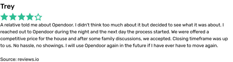 Trey. A relative told me about Opendoor. I didn’t think too much about it but decided to see what it was about. I reached out to Opendoor during the night and the next day the process started. We were offered a competitive price for the house and after some family discussions, we accepted. Closing timeframe was up to us. No hassle, no showings. I will use Opendoor again in the future if I ever have to move again. Source: reviews.io