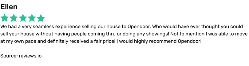 Ellen. We had a very seamless experience selling our house to Opendoor. Who would have ever thought you could sell your house without having people coming thru or doing any showings! Not to mention I was able to move at my own pace and definitely received a fair price! I would highly recommend Opendoor! Source: reviews.io