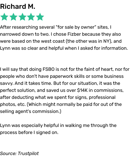 After researching several for sale by owner sites, I narrowed down to two. I chose Fizber because they also were based on the west coast (the other was in NY), and Lynn was so clear and helpful when I asked for information.  I will say that doing FSBO is not for the faint of heart, nor for people who don't have paperwork skills or some business savvy. And it takes time. But for our situation, it was the perfect solution, and saved us over $14K in commissions, after deducting what we spent for signs, professional photos, etc. (Which might normally be paid for out of the selling agent's commission.) Lynn was especially helpful in walking me through the process before I signed on.