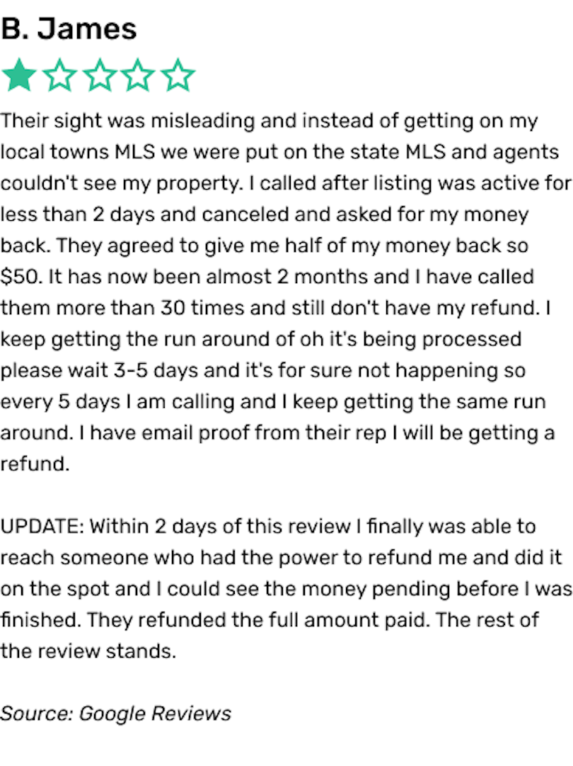 Their sight was misleading and instead of getting on my local towns MLS we were put on the state MLS and agents couldn't see my property. I called after listing was active for less than 2 days and canceled and asked for my money back. They agreed to give me half of my money back so $50. It has now been almost 2 months and I have called them more than 30 times and still don't have my refund. I keep getting the run around of oh it's being processed please wait 3-5 days and it's for sure not happening so every 5 days I am calling and I keep getting the same run around. I have email proof from their rep I will be getting a refund UPDATE: Within 2 days of this review I finally was able to reach someone who had the power to refund me and did it on the spot and I could see the money pending before I was finished. They refunded the full amount paid. The rest of the review stands.