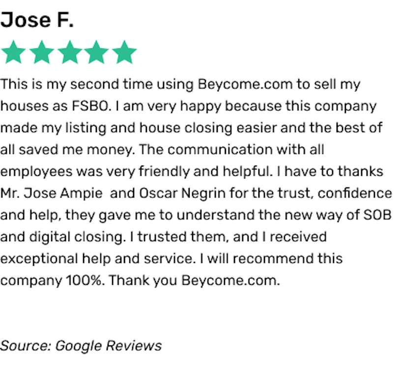 This is my second time using Beycome.com to sell my houses as FSBO. I am very happy because this company made my listing and house closing easier and the best of all saved me money. The communication with all employees was very friendly and helpful. I have to thanks Mr. Jose Ampie and Oscar Negrin for the trust, confidence and help, they gave me to understand the new way of SOB and digital closing. I trusted them, and I received exceptional help and service. I will recommend this company 100%. Thank you Beycome.com.