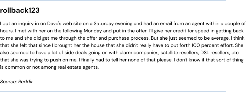 I put an inquiry in on Dave's web site on a Saturday evening and had an email from an agent within a couple of hours. I met with her on the following Monday and put in the offer. I'll give her credit for speed in getting back to me and she did get me through the offer and purchase process. But she just seemed to be average. I think that she felt that since I brought her the house that she didn't really have to put forth 100 percent effort. She also seemed to have a lot of side deals going on with alarm companies, satellite resellers, DSL resellers, etc that she was trying to push on me. I finally had to tell her none of that please. I don't know if that sort of thing is common or not among real estate agents.