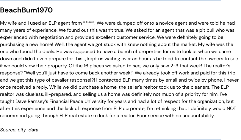 My wife and I used an ELP agent from ReMax. We were dumped off onto a novice agent and were told he had many years of experience. We found out this wasn’t true. We asked for an agent that was a pit bull who was experienced with negotiation and provided excellent customer service. We were definitely going to be purchasing a new home! Well, the agent we got stuck with knew nothing about the market. My wife was the one who found the deals. He was supposed to have a bunch of properties for us to look at when we came down and didn’t even prepare for this..., kept us waiting over an hour as he tried to contact the owners to see if we could view their property. Of the 16 places we asked to see, we only saw 2-3 that week! The realtor’s response? 