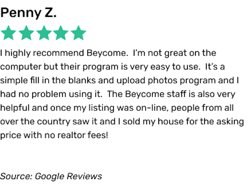 Screenshot of Beycome customer reviews. The customer said: I highly recommend Beycome. I’m not great on the computer but their program is very easy to use. It’s a simple fill in the blanks and upload photos program and I had no problem using it. The Beycome staff is also very helpful and once my listing was on-line, people from all over the country saw it and I sold my house for the asking price with no realtor fees!
