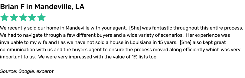 1 Percent Lists Review, 5 stars, Brian F: We recently sold our home in Mandeville with your agent. She was fantastic throughout this entire process. We had to navigate through a few different buyers and a wide variety of scenarios. Her experience was invaluable to my wife and I as we have not sold a house in Louisiana in 15 years. She also kept great communication with us and the buyers agent to ensure the process moved along efficiently which was very important to us. We were very impressed with the value of 1% lists too.