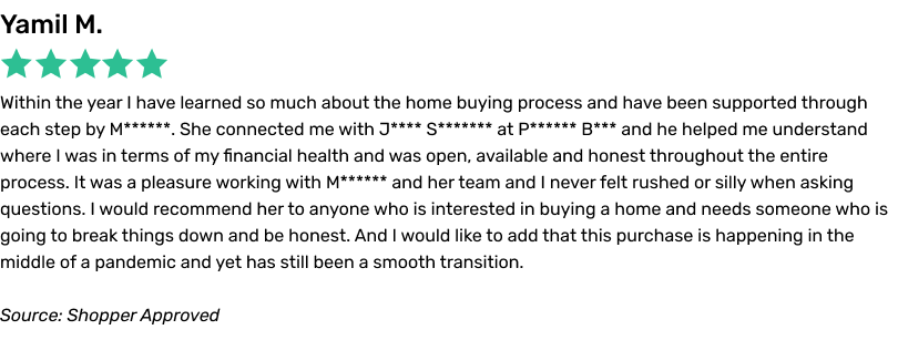 Within the year I have learned so much about the home buying process and have been supported through each step by M****. She connected me with J** S***** at P**** B*** and he helped me understand where I was in terms of my financial health and was open, available and honest throughout the entire process. It was a pleasure working with M**** and her team and I never felt rushed or silly when asking questions. I would recommend her to anyone who is interested in buying a home and needs someone who is going to break things down and be honest. And I would like to add that this purchase is happening in the middle of a pandemic and yet has still been a smooth transition.