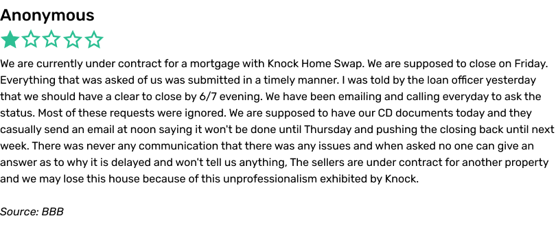 Anonymous complaint, BBB. We are currently under contract for a mortgage with Knock Home Swap. We are supposed to close on Friday. Everything that was asked of us was submitted in a timely manner. I was told by the loan officer yesterday that we should have a clear to close by 6/7 evening. We have been emailing and calling everyday to ask the status. Most of these requests were ignored. We are supposed to have our CD (closing disclosure) documents today and they casually send an email at noon saying it won't be done until Thursday and pushing the closing back until next week. There was never any communication that there was any issues and when asked no one can give an answer as to why it is delayed and won't tell us anything. The sellers are under contract for another property and we may lose this house because of this unprofessionalism exhibited by Knock.