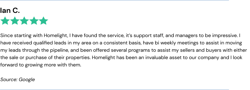 Ian C. (5/5) Since starting with Homelight, I have found the service, it’s support staff, and managers to be impressive. I have received qualified leads
in my area on a consistent basis, have bi weekly meetings to assist in moving my leads through the pipeline, and been offered several programs to assist my sellers and buyers with either the sale or purchase of their properties. Homelight has been an
invaluable asset to our company and I look forward to growing more with them.