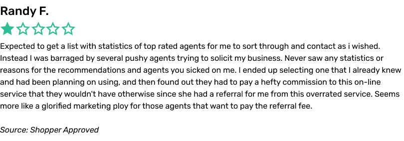 Expected to get a list with statistics of top rated agents for me to sort through and contact as i wished. Instead I was barraged by several pushy agents trying to solicit my business. Never saw any statistics or reasons for the recommendations and agents you sicked on me. I ended up selecting one that I already knew and had been planning on using, and then found out they had to pay a hefty commission to this on-line service that they wouldn't have otherwise since she had a referral for me from this overrated service. Seems more like a glorified marketing ploy for those agents that want to pay the referral fee.