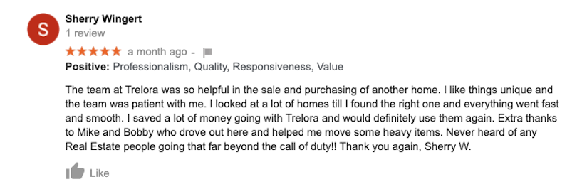The team at Trelora was so helpful in the sale and purchasing of another home. I like things unique and the team was patient with me. I looked at a lot of homes till I found the right one and everything went fast and smooth. I saved a lot of money going with Trelora and would definitely use them again. Extra thanks to Mike and Bobby who drove out here and helped me move some heavy items. Never heard of any Real
Estate people going that far beyond the call of duty!! Thank you again, Sherry W.